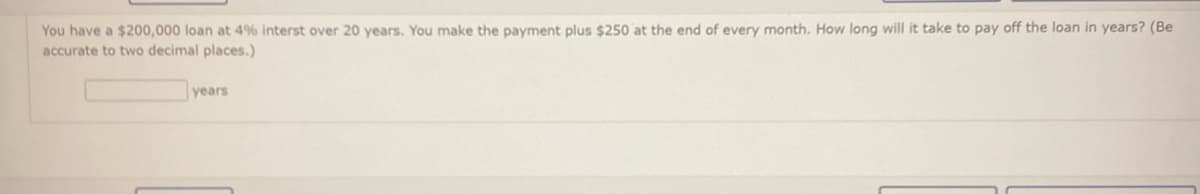 You have a $200,000 loan at 4% interst over 20 years. You make the payment plus $250 at the end of every month. How long will it take to pay off the loan in years? (Be
accurate to two decimal places.)
years