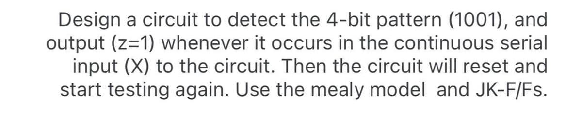 Design a circuit to detect the 4-bit pattern (1001), and
output (z=1) whenever it occurs in the continuous serial
input (X) to the circuit. Then the circuit will reset and
start testing again. Use the mealy model and JK-F/Fs.
