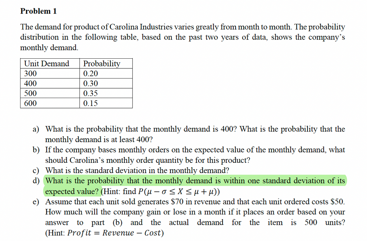 Problem 1
The demand for product of Carolina Industries varies greatly from month to month. The probability
distribution in the following table, based on the past two years of data, shows the company's
monthly demand.
Unit Demand
300
400
500
600
Probability
0.20
0.30
0.35
0.15
a)
What is the probability that the monthly demand is 400? What is the probability that the
monthly demand is at least 400?
b) If the company bases monthly orders on the expected value of the monthly demand, what
should Carolina's monthly order quantity be for this product?
c)
What is the standard deviation in the monthly demand?
d) What is the probability that the monthly demand is within one standard deviation of its
expected value? (Hint: find P(µ – o ≤ X ≤ µ + µ))
e) Assume that each unit sold generates $70 in revenue and that each unit ordered costs $50.
How much will the company gain or lose in a month if it places an order based on your
answer to part (b) and the actual demand for the item is 500 units?
(Hint: Profit = Revenue - Cost)