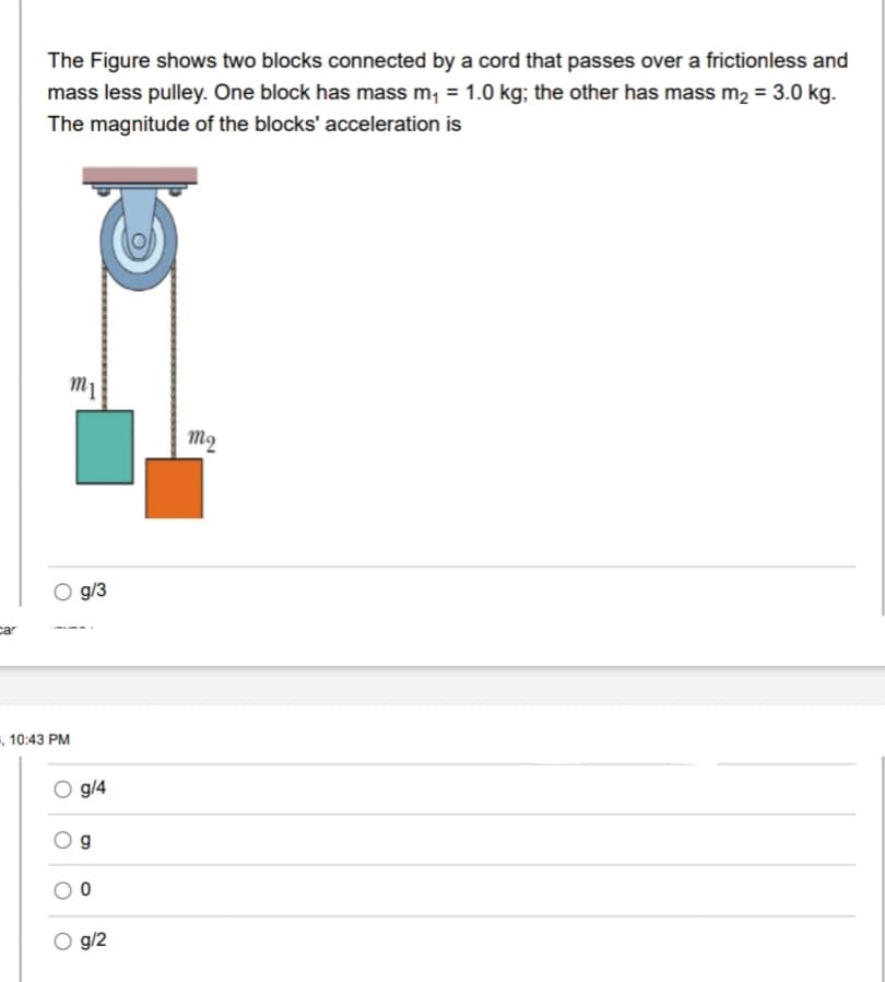 car
The Figure shows two blocks connected by a cord that passes over a frictionless and
mass less pulley. One block has mass m₁ = 1.0 kg; the other has mass m₂ = 3.0 kg.
The magnitude of the blocks' acceleration is
-, 10:43 PM
m1
g/3
O g/4
g
0
g/2
mq