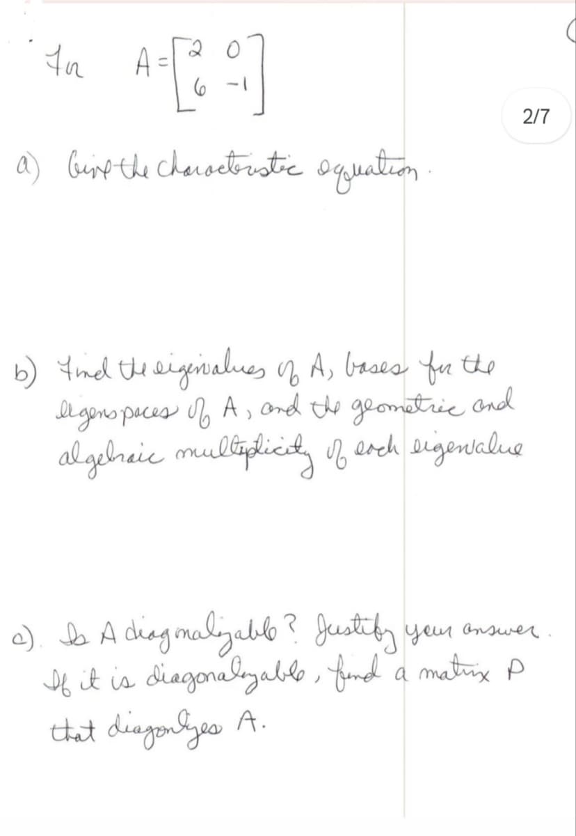 A=[₂2]
a) Give the characteristic equation
In
2/7
b) find the eigenvalues of A, bases for the
Il gens peces of A, and the geometric and
algebraic multiplicity of each eigenvalue
c). Is A diagonalizable? Justify your answer
If it is diagonalizable, find a matinx P
that diagonlyes A.