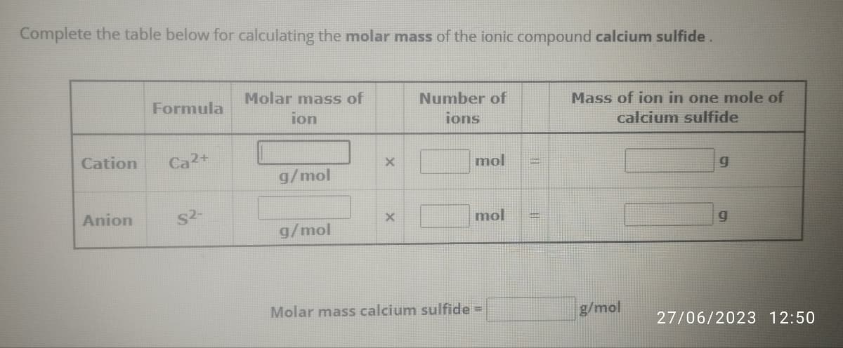 Complete the table below for calculating the molar mass of the ionic compound calcium sulfide.
Cation
Anion
Formula
Ca2+
$2-
Molar mass of
ion
g/mol
g/mol
X
X
Number of
ions
mol
mol
Molar mass calcium sulfide =
||
||
Mass of ion in one mole of
calcium sulfide
g/mol
9
g
27/06/2023 12:50