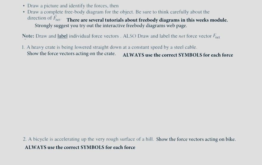 • Draw a picture and identify the forces, then
• Draw a complete free-body diagram for the object. Be sure to think carefully about the
direction of Fnet There are several tutorials about freebody diagrams in this weeks module.
Strongly suggest you try out the interactive freebody diagrams web page.
Note: Draw and label individual force vectors. ALSO Draw and label the net force vector Fnet
1. A heavy crate is being lowered straight down at a constant speed by a steel cable.
Show the force vectors acting on the crate. ALWAYS use the correct SYMBOLS for each force
2. A bicycle is accelerating up the very rough surface of a hill. Show the force vectors acting on bike.
ALWAYS use the correct SYMBOLS for each force