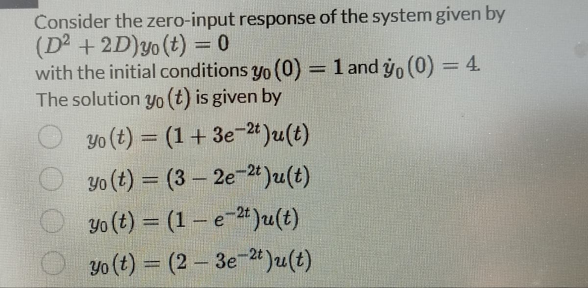 Consider the zero-input response of the system given by
(D² + 2D) yo(t) = 0
with the initial conditions yo (0) = 1 and yo(0) = 4.
The solution yo(t) is given by
yo (t) = (1 + 3e-2t)u(t)
Yo (t)= (3-2e-2t)u(t)
Yo (t) = (1 e)u(t)
yo (t) = (2-3e-2t)u(t)