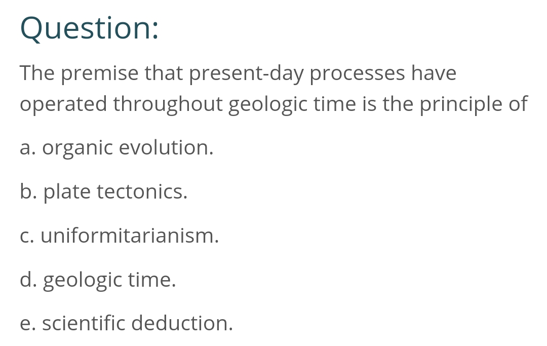 Question:
The premise that present-day processes have
operated throughout geologic time is the principle of
a. organic evolution.
b. plate tectonics.
c.
uniformitarianism.
d. geologic time.
e. scientific deduction.