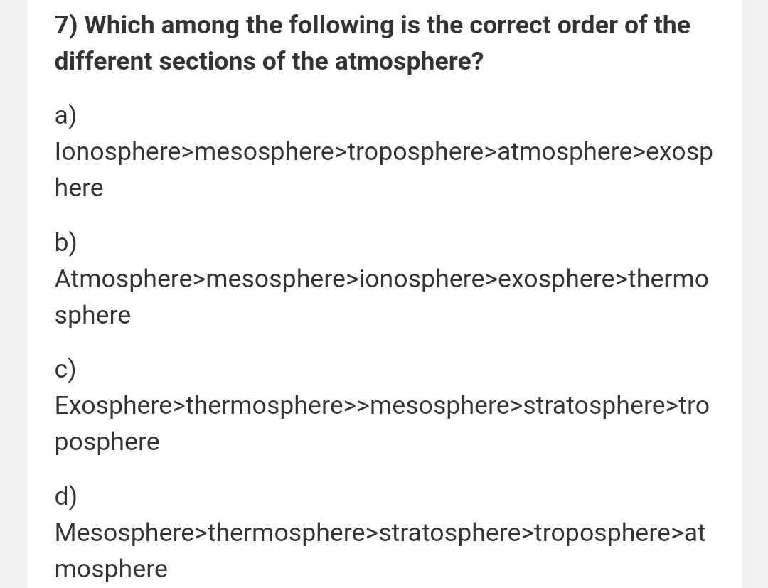 7) Which among the following is the correct order of the
different sections of the atmosphere?
a)
lonosphere>mesosphere>troposphere>atmosphere>exosp
here
b)
Atmosphere>mesosphere>ionosphere>exosphere>thermo
sphere
c)
Exosphere>thermosphere>>mesosphere>stratosphere>tro
posphere
d)
Mesosphere>thermosphere>stratosphere>troposphere>at
mosphere