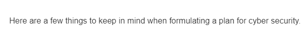 Here are a few things to keep in mind when formulating a plan for cyber security.