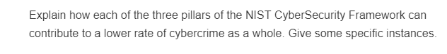 Explain how each of the three pillars of the NIST CyberSecurity Framework can
contribute to a lower rate of cybercrime as a whole. Give some specific instances.