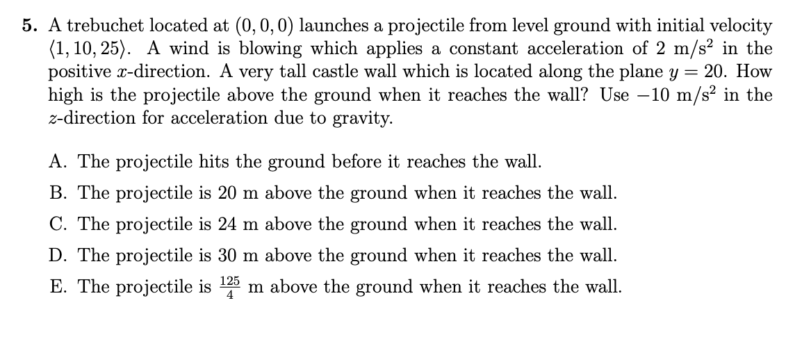 5. A trebuchet located at (0, 0, 0) launches a projectile from level ground with initial velocity
(1, 10, 25). A wind is blowing which applies a constant acceleration of 2 m/s² in the
positive x-direction. A very tall castle wall which is located along the plane y = 20. How
high is the projectile above the ground when it reaches the wall? Use -10 m/s² in the
z-direction for acceleration due to gravity.
A. The projectile hits the ground before it reaches the wall.
B. The projectile is 20 m above the ground when it reaches the wall.
C. The projectile is 24 m above the ground when it reaches the wall.
D. The projectile is 30 m above the ground when it reaches the wall.
E. The projectile is 125 m above the ground when it reaches the wall.
4