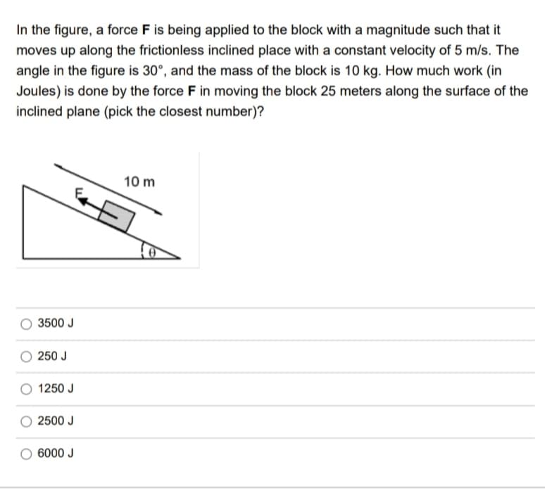 In the figure, a force F is being applied to the block with a magnitude such that it
moves up along the frictionless inclined place with a constant velocity of 5 m/s. The
angle in the figure is 30°, and the mass of the block is 10 kg. How much work (in
Joules) is done by the force F in moving the block 25 meters along the surface of the
inclined plane (pick the closest number)?
3500 J
250 J
1250 J
2500 J
6000 J
10 m