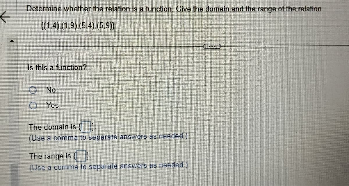 ←
Determine whether the relation is a function. Give the domain and the range of the relation.
{(1,4),(1,9).(5,4),(5,9)}
Is this a function?
No
Yes
The domain is
(Use a comma to separate answers as needed.)
The range is {}.
(Use a comma to separate answers as needed.)