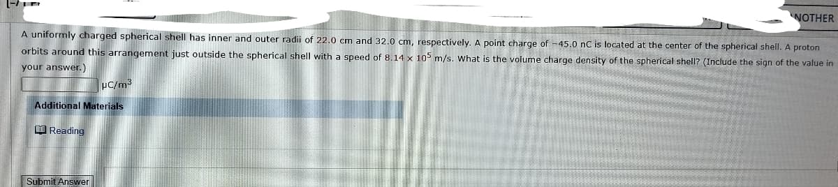 (-/
A uniformly charged spherical shell has inner and outer radii of 22.0 cm and 32.0 cm, respectively. A point charge of -45.0 nC is located at the center of the spherical shell. A proton
orbits around this arrangement just outside the spherical shell with a speed of 8.14 x 105 m/s. What is the volume charge density of the spherical shell? (Include the sign of the value in
your answer.)
Additional Materials
Reading
μC/m³
Submit Answer
NOTHER