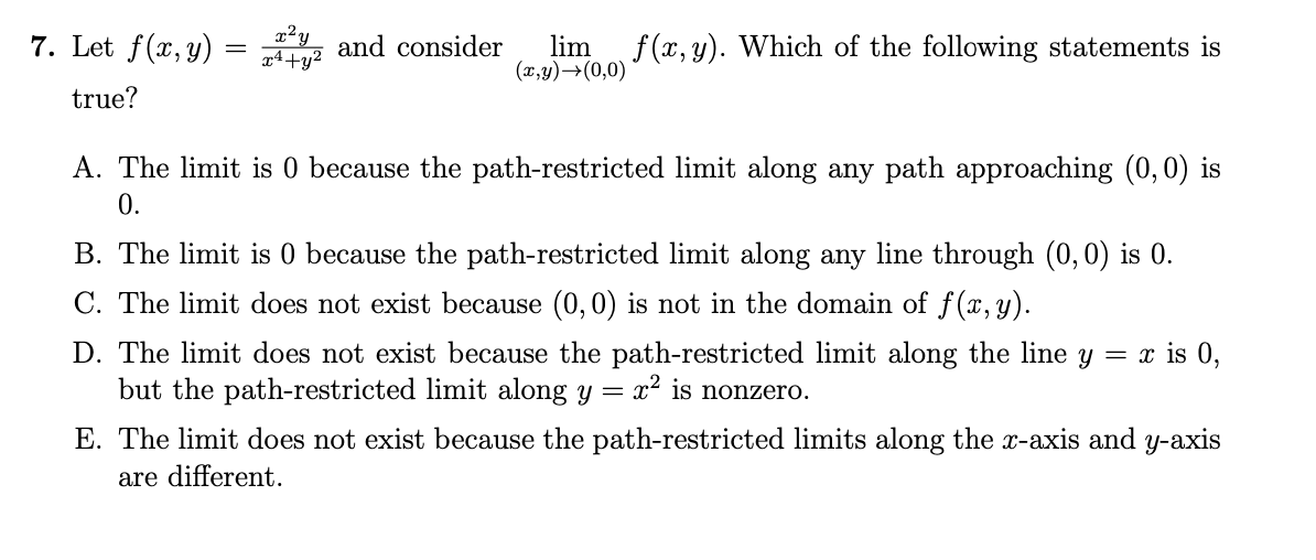 7. Let f(x,y)
true?
=
x²y
x+y²
and consider lim f(x, y). Which of the following statements is
(x,y) →(0,0)
A. The limit is 0 because the path-restricted limit along any path approaching (0,0) is
0.
B. The limit is 0 because the path-restricted limit along any line through (0,0) is 0.
C. The limit does not exist because (0,0) is not in the domain of f(x,y).
D. The limit does not exist because the path-restricted limit along the line y = x is 0,
but the path-restricted limit along y = x² is nonzero.
E. The limit does not exist because the path-restricted limits along the x-axis and y-axis
are different.