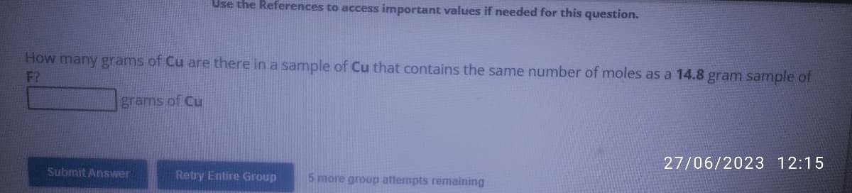 Use the References to access important values if needed for this question.
How many grams of Cu are there in a sample of Cu that contains the same number of moles as a 14.8 gram sample of
F?
grams of Cu
Submit Answer
Retry Entire Group
5 more group attempts remaining
27/06/2023 12:15