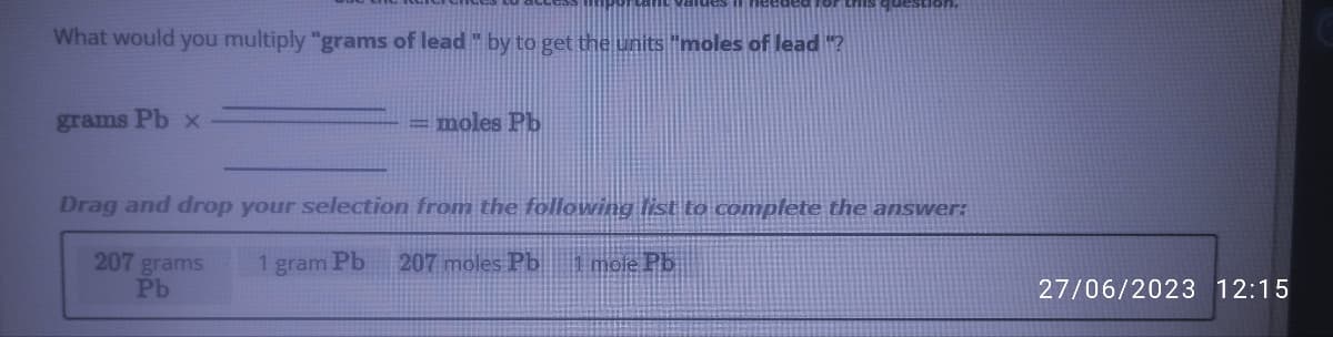 What would you multiply "grams of lead " by to get the units "moles of lead "?
grams Pb x
=moles Pb
Drag and drop your selection from the following list to complete the answer:
1 gram Pb
207 moles Pb 1 mole Pb
207 grams
Pb
27/06/2023 12:15