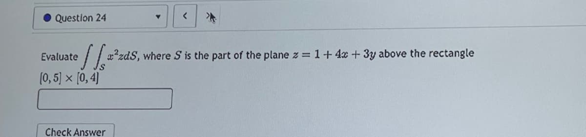 Question 24
Evaluate
(0,5] × [0,4]
Y
[²zds,
x²zdS, where S is the part of the plane z = 1+ 4x + 3y above the rectangle
Check Answer
<