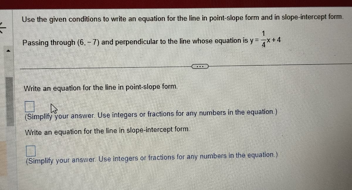 F
Use the given conditions to write an equation for the line in point-slope form and in slope-intercept form.
1
Passing through (6, -7) and perpendicular to the line whose equation is y = -x +4
Write an equation for the line in point-slope form.
..
(Simplify your answer. Use integers or fractions for any numbers in the equation.)
Write an equation for the line in slope-intercept form.
(Simplify your answer. Use integers or fractions for any numbers in the equation.)