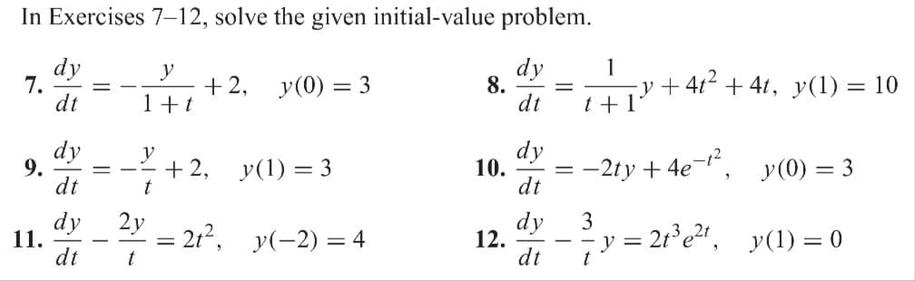 In Exercises 7-12, solve the given initial-value problem.
dy
dt
7.
9.
11.
dy
dt
dy
dt
dy
dt
==
y
1+ t
t
+2, y(0) = 3
+ 2,
y(1) = 3
2y
-= 2t², y(-2) = 4
t
8.
10.
12.
dy
dt
dy
dt
=
1
t + 1
−2ty+4e-¹², _y(0) = 3
y = 2t³e²t,
y(1) = 0
3
-y+4t² +4t, y(1) = 10
t