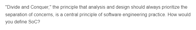 "Divide and Conquer," the principle that analysis and design should always prioritize the
separation of concerns, is a central principle of software engineering practice. How would
you define SoC?