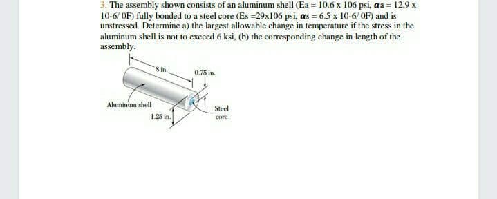 3. The assembly shown consists of an aluminum shell (Ea = 10.6 x 106 psi, aa = 12.9 x
10-6/ OF) fully bonded to a steel core (Es =29x106 psi, as = 6.5 x 10-6/ OF) and is
unstressed. Determine a) the largest allowable change in temperature if the stress in the
aluminum shell is not to exceed 6 ksi, (b) the corresponding change in length of the
assembly.
8 in.
0.75 in.
Aluminum shell
Steel
1.25 in.
core
