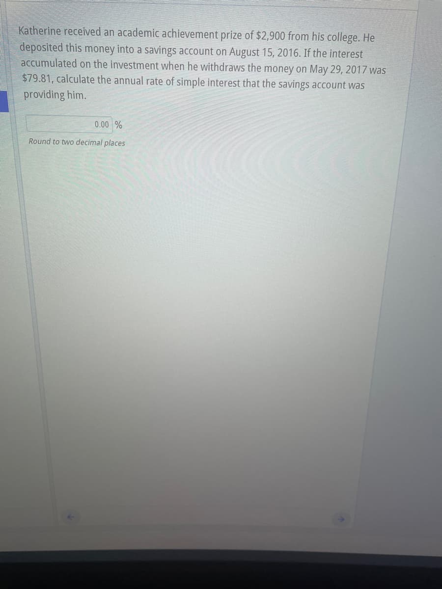 Katherine received an academic achievement prize of $2,900 from his college. He
deposited this money into a savings account on August 15, 2016. If the interest
accumulated on the investment when he withdraws the money on May 29, 2017 was
$79.81, calculate the annual rate of simple interest that the savings account was
providing him.
0.00 %
Round to two decimal places
