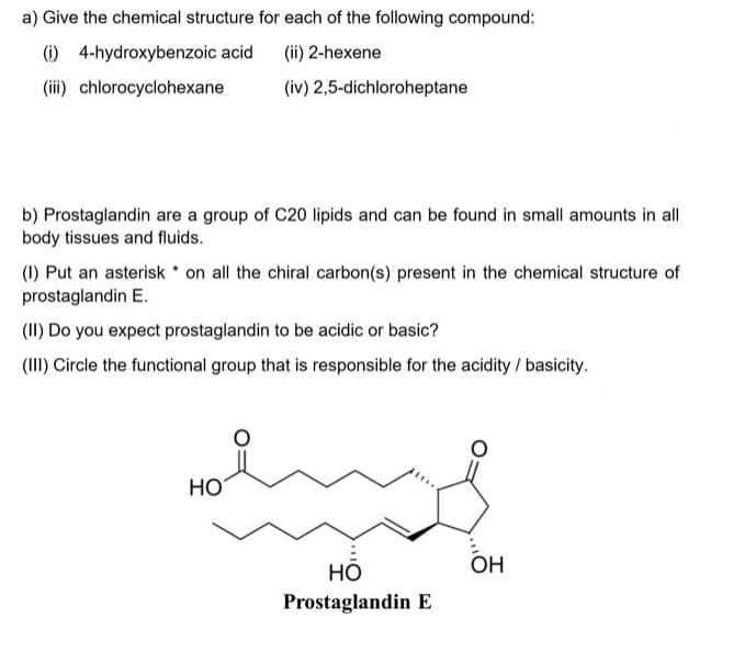 a) Give the chemical structure for each of the following compound:
(i) 4-hydroxybenzoic acid (ii) 2-hexene
(iii) chlorocyclohexane
(iv) 2,5-dichloroheptane
b) Prostaglandin are a group of C20 lipids and can be found in small amounts in all
body tissues and fluids.
(1) Put an asterisk on all the chiral carbon(s) present in the chemical structure of
prostaglandin E.
(II) Do you expect prostaglandin to be acidic or basic?
(III) Circle the functional group that is responsible for the acidity / basicity.
ali se odno
HO
OH
HO
Prostaglandin E