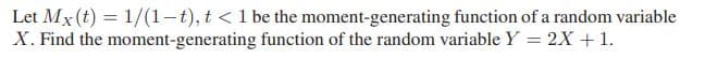 Let Mx (t) = 1/(1-t), t < 1 be the moment-generating function of a random variable
X. Find the moment-generating function of the random variable Y = 2X +1.
