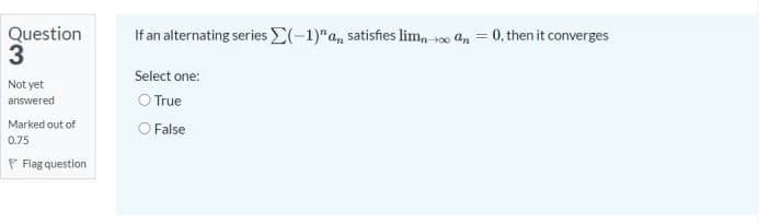 Question
3
If an alternating series E(-1)"a, satisfies lim, 0 an = 0, then it converges
Select one:
Not yet
O True
O False
answered
Marked out of
0.75
P Flag question
