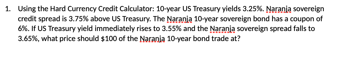 1. Using the Hard Currency Credit Calculator: 10-year US Treasury yields 3.25%. Naranja sovereign
credit spread is 3.75% above US Treasury. The Naranja 10-year sovereign bond has a coupon of
6%. If US Treasury yield immediately rises to 3.55% and the Naranja sovereign spread falls to
3.65%, what price should $100 of the Naranja 10-year bond trade at?