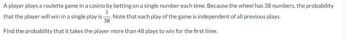 A player plays a roulette game in a casino by betting on a single number each time. Because the wheel has 38 numbers, the probability
1
that the player will win in a single play is
. Note that each play of the game is independent of all previous plays.
38
Find the probability that it takes the player more than 48 plays to win for the first time.