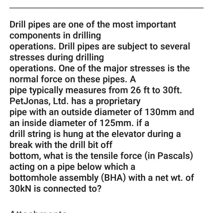 Drill pipes are one of the most important
components in drilling
operations. Drill pipes are subject to several
stresses during drilling
operations. One of the major stresses is the
normal force on these pipes. A
pipe typically measures from 26 ft to 30ft.
PetJonas, Ltd. has a proprietary
pipe with an outside diameter of 130mm and
an inside diameter of 125mm. if a
drill string is hung at the elevator during a
break with the drill bit off
bottom, what is the tensile force (in Pascals)
acting on a pipe below which a
bottomhole assembly (BHA) with a net wt. of
30kN is connected to?
