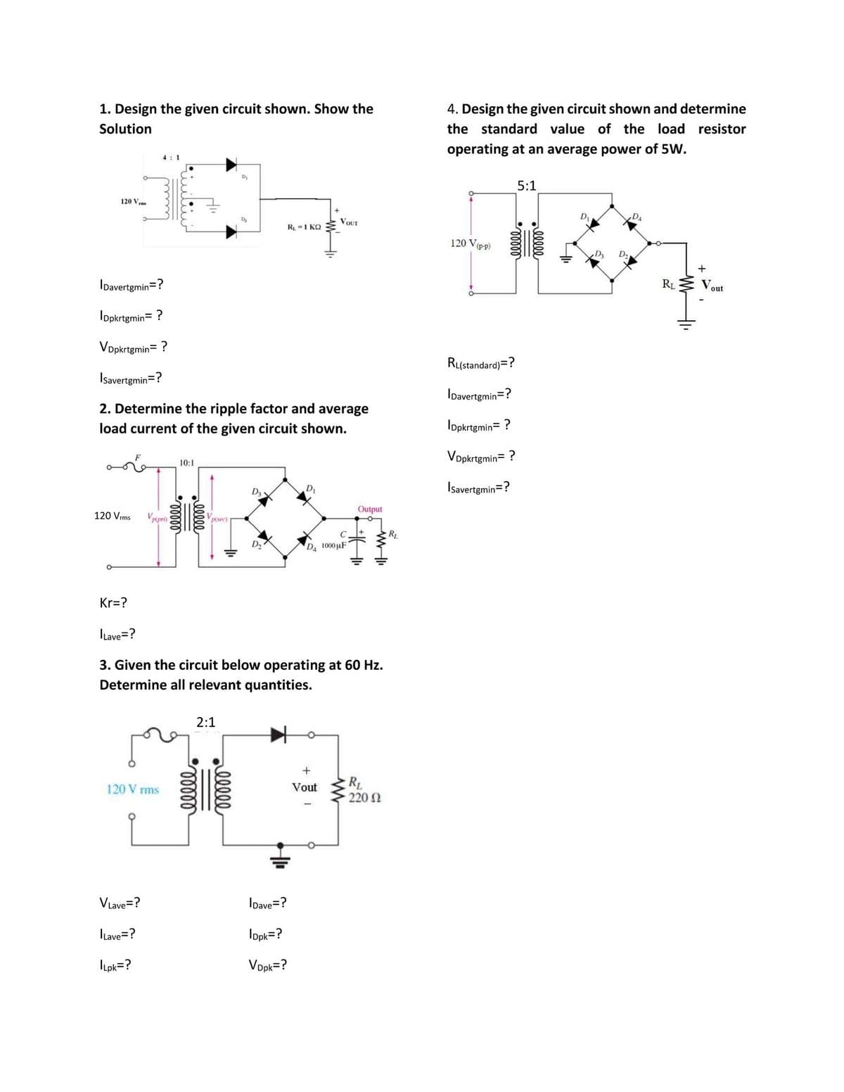 1. Design the given circuit shown. Show the
4. Design the given circuit shown and determine
Solution
the standard value of the load resistor
operating at an average power of 5W.
4: 1
5:1
120 V,
VOUT
R =1 KQ
120 Ve-p)
IDavertgmin=?
RL
Vout
Iopkrtgmin= ?
Vopkrtgmin= ?
RL(standard) =?
Isavertgmin=?
IDavertgmin=?
2. Determine the ripple factor and average
load current of the given circuit shown.
Iopkrtgmin= ?
Vopkrtgmin= ?
10:1
D3
Isavertgmin=?
Output
120 Vrms
Pipri)
P(sec)
C
RL
D2
D4 1000uF
Kr=?
ILave=?
3. Given the circuit below operating at 60 Hz.
Determine all relevant quantities.
2:1
R
220 N
120 V rms
Vout
VLave=?
IDave=?
Lave=?
Ippk=?
ILpk=?
Vopk=?
ell
lll
