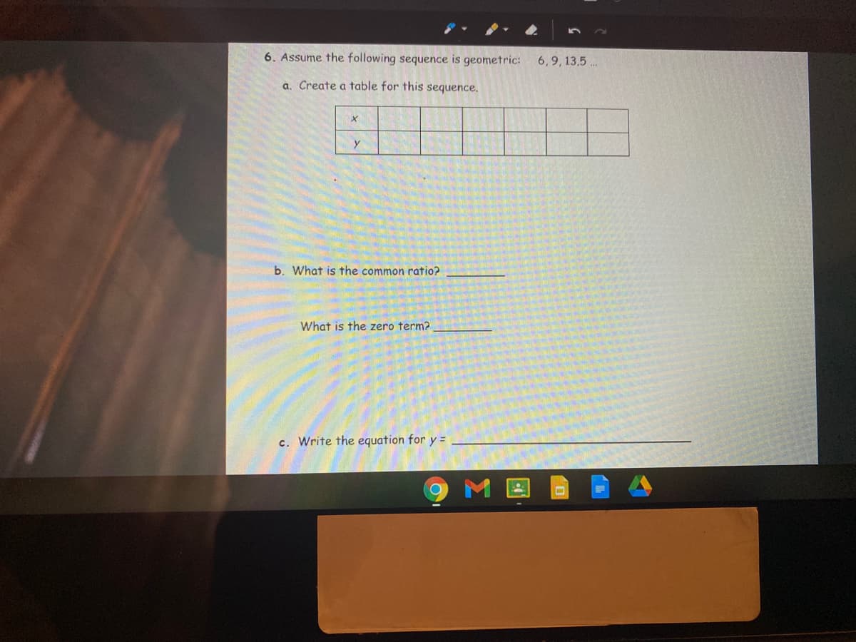 6. Assume the following sequence is geometric:
6,9, 13.5..
a. Create a table for this sequence.
y
b. What is the common ratio?
What is the zero term?
c. Write the equation for y =
