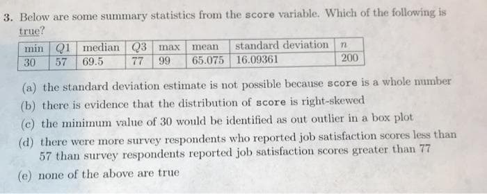 3. Below are some summary statistics from the score variable. Which of the following is
true?
min Q1 median Q3 max
69.5
standard deviation
mean
30
57
77
99
65.075 16.09361
200
(a) the standard deviation estimate is not possible because score is a whole number
(b) there is evidence that the distribution of score is right-skewed
(c) the minimnum value of 30 would be identified as out outlier in a box plot
(d) there were more survey respondents who reported job satisfaction scores less than
57 than survey respondents reported job satisfaction scores greater than 77
(e) none of the above are true
