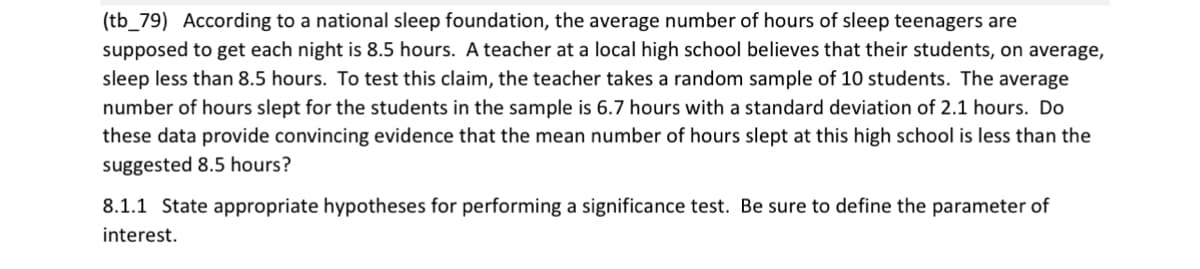 (tb_79) According to a national sleep foundation, the average number of hours of sleep teenagers are
supposed to get each night is 8.5 hours. A teacher at a local high school believes that their students, on average,
sleep less than 8.5 hours. To test this claim, the teacher takes a random sample of 10 students. The average
number of hours slept for the students in the sample is 6.7 hours with a standard deviation of 2.1 hours. Do
these data provide convincing evidence that the mean number of hours slept at this high school is less than the
suggested 8.5 hours?
8.1.1 State appropriate hypotheses for performing a significance test. Be sure to define the parameter of
interest.
