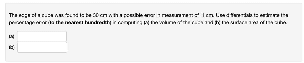 The edge of a cube was found to be 30 cm with a possible error in measurement of .1 cm. Use differentials to estimate the
percentage error (to the nearest hundredth) in computing (a) the volume of the cube and (b) the surface area of the cube.
(a)
(b)
