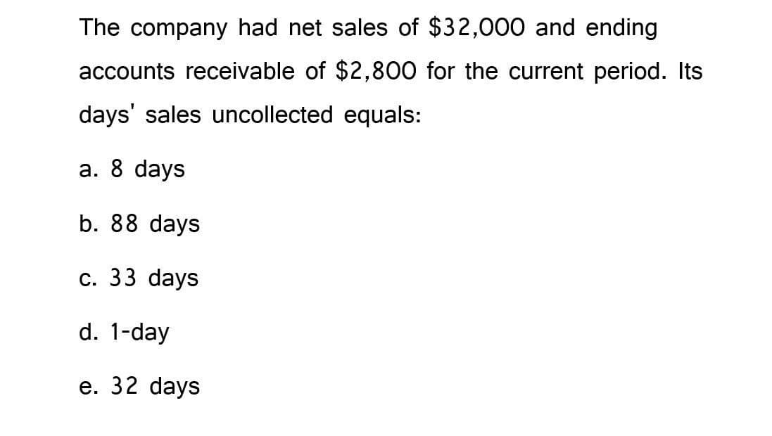 The company had net sales of $32,000 and ending
accounts receivable of $2,800 for the current period. Its
days' sales uncollected equals:
a. 8 days
b. 88 days
c. 33 days
d. 1-day
e. 32 days