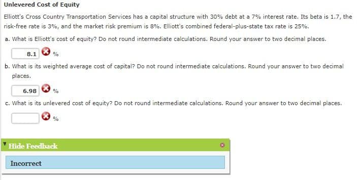 Unlevered Cost of Equity
Elliott's Cross Country Transportation Services has a capital structure with 30% debt at a 7% interest rate. Its beta is 1.7, the
risk-free rate is 3%, and the market risk premium is 8%. Elliott's combined federal-plus-state tax rate is 25%.
a. What is Elliott's cost of equity? Do not round intermediate calculations. Round your answer to two decimal places.
8.1
%
b. What is its weighted average cost of capital? Do not round intermediate calculations. Round your answer to two decimal
places.
6.98
%
c. What is its unlevered cost of equity? Do not round intermediate calculations. Round your answer to two decimal places.
%
Hide Feedback
Incorrect