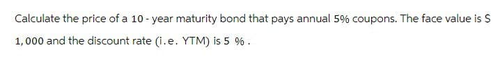 Calculate the price of a 10-year maturity bond that pays annual 5% coupons. The face value is $
1,000 and the discount rate (i.e. YTM) is 5 %.