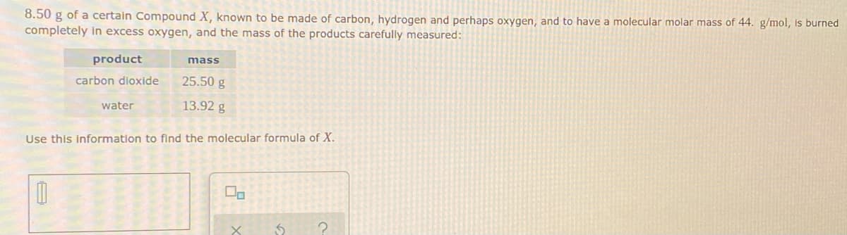 8.50 g of a certain Compound X, known to be made carbon, hydrogen and perhaps oxygen, and to have a molecular molar mass of 44. g/mol, is burned
completely in excess oxygen, and the mass of the products carefully measured:
product
carbon dioxide
1
water
mass
25.50 g
13.92 g
Use this information to find the molecular formula of X.
X
S ?