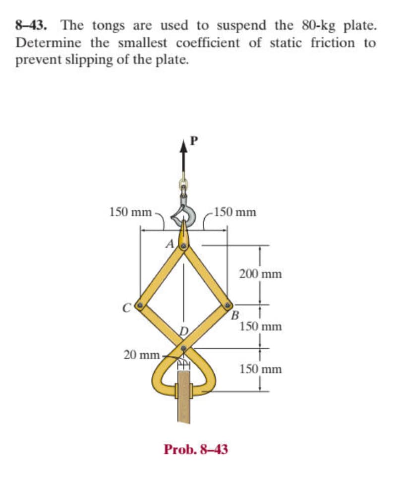 8-43. The tongs are used to suspend the 80-kg plate.
Determine the smallest coefficient of static friction to
prevent slipping of the plate.
150 mm
150 mm
200 mm
B
150 mm
20 mm
150 mm
Prob. 8-43