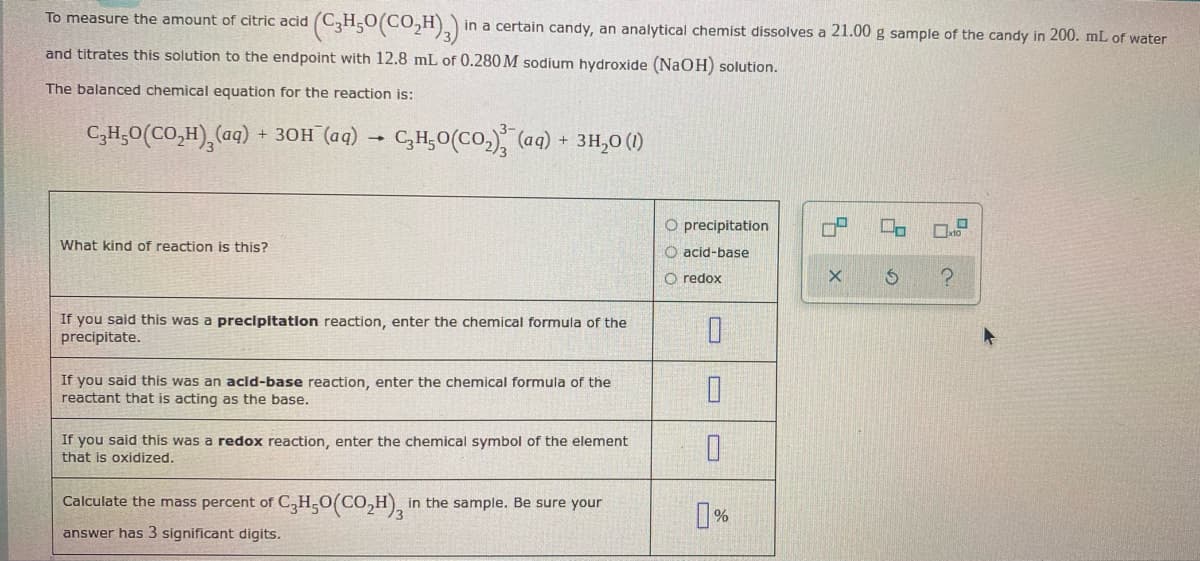 To measure the amount of citric acid
and titrates this solution to the endpoint with 12.8 mL of 0.280 M sodium hydroxide (NaOH) solution.
The balanced chemical equation for the reaction is:
CyH5O(CO,H),(aq) +30H (aq) C₂H₂O(CO₂) (aq) + 3H₂0 (1)
(C3H5O(CO,H),) in a certain candy, an analytical chemist dissolves a 21.00 g sample of the candy in 200. mL of water
What kind of reaction is this?
If you said this was a precipitation reaction, enter the chemical formula of the
precipitate.
If you said this was an acid-base reaction, enter the chemical formula of the
reactant that is acting as the base.
If you said this was a redox reaction, enter the chemical symbol of the element
that is oxidized.
Calculate the mass percent of C3H₂O(CO₂H), in
in the sample. Be sure your
answer has 3 significant digits.
O precipitation
O acid-base
O redox
0
0
0
0%
X
L
S
x10
?