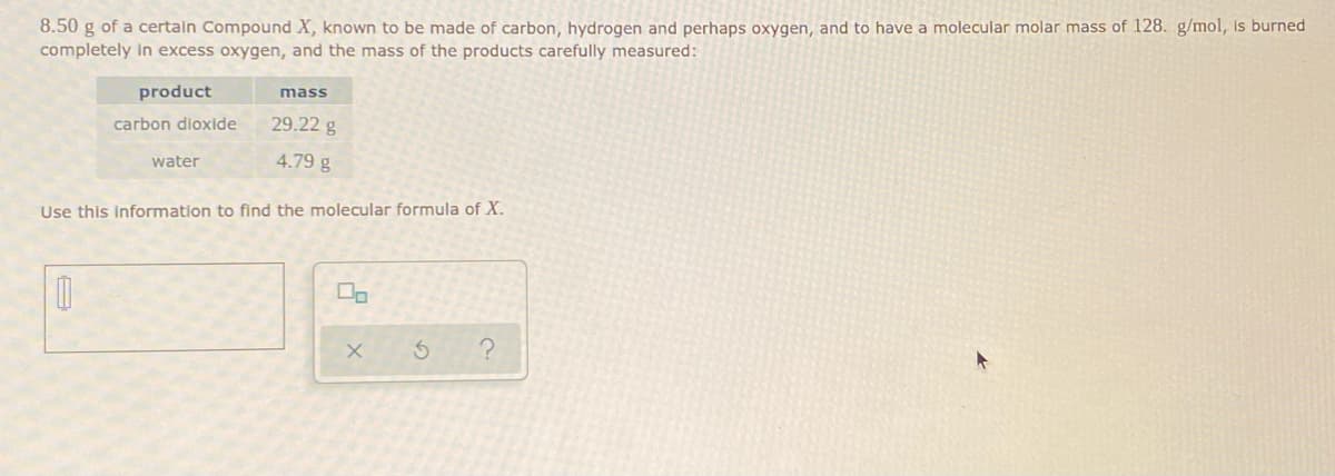 8.50 g of a certain Compound X, known to be made of carbon, hydrogen and perhaps oxygen, and to have a molecular molar mass of 128. g/mol, is burned
completely in excess oxygen, and the mass of the products carefully measured:
product
carbon dioxide
29.22 g
4.79 g
Use this information to find the molecular formula of X.
0
mass
water
00
x 5