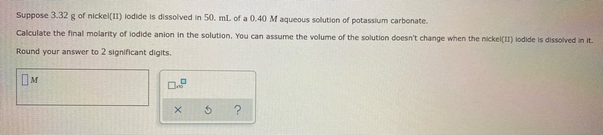 Suppose 3.32 g of nickel(II) iodide is dissolved in 50. mL of a 0.40 M aqueous solution of potassium carbonate.
Calculate the final molarity of iodide anion in the solution. You can assume the volume of the solution doesn't change when the nickel(II) lodide is dissolved in it.
Round your answer to 2 significant digits.
M
X
S
?