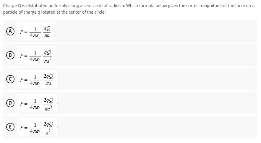 Charge Q is distributed uniformly along a semicircle of radius a. Which formula below gives the correct magnitude of the force on a
particle of chargeq located at the center of the circle?
A
F =
1 92
1
F =
B
1
29Q
%3D
(D)
1
F =
2g0
„2
E
1
F =
