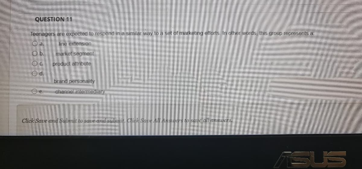QUESTION 11
Teenagers are expected to respond in a similar way to a set of marketing efforts. In other words, this group represents a
O a.
line extension
Ob.
market segment
product attribute
Od.
brand personality
Oe.
channel intermediary
Click Save and Submit to save and submit. Click Save All Answers to save dll answers
TSUS
