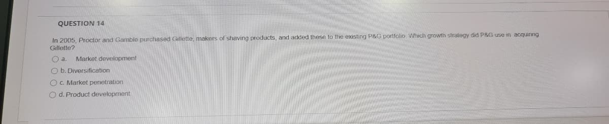 QUESTION 14
In 2005, Proctor and Gamble purchased Gillette, makers of shaving products, and added these to the existing P&G portfolio Which growth strategy did P&G use in acquiring
Gillette?
Oa.
Market development
O b. Diversification
O c. Market penetration
O d. Product development
