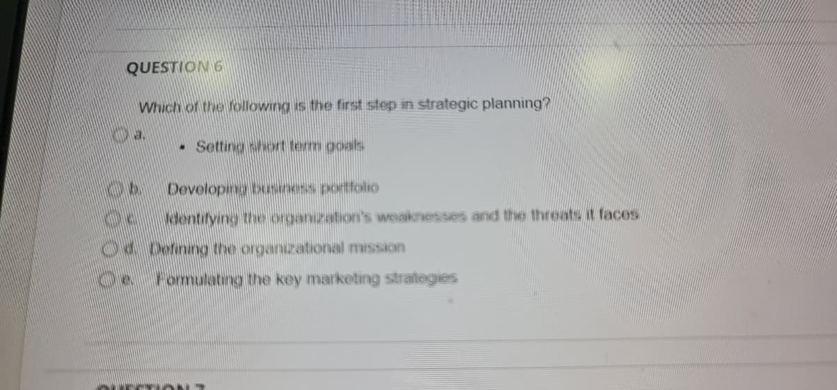 QUESTION 6
Which of the following is the first step in strategic planning?
•Setting short term goals
Developing business portfolio
dentifying the organization's weaknesses and the threats it faces.
04 Defining the organizational mission
de Fomulating the key marketing strategies
