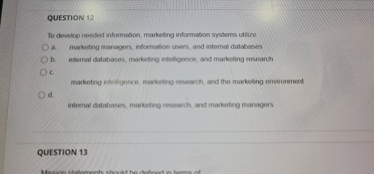 QUESTION 12
To develop needed information, marketing information systems utilize
marketing meanagers, information users, and internal databases
internal databases marketing intelligence, and marketing research
marketing inteigence, marketing research, and the marketing environment
nternal databases, marketing research, and marketing managers
QUESTION 13
an terms
