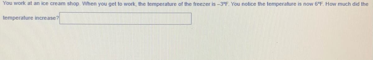 You work at an ice cream shop. When you get to work, the temperature of the freezer is -3°F You notice the temperature is now 6°F. How much did the
temperature increase?
